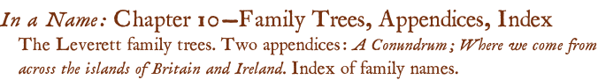 In a Name: Chapter 10—Family Trees, Appendices, Index The Leverett family trees. Two appendices: A Conundrum; Where we come from across the islands of Britain and Ireland. Index of family names.