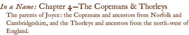 In a Name: Chapter 4—The Copemans & Thorleys The parents of Joyce: the Copemans and ancestors from Norfolk and Cambridgeshire, and the Thorleys and ancestors from the north-west of England.